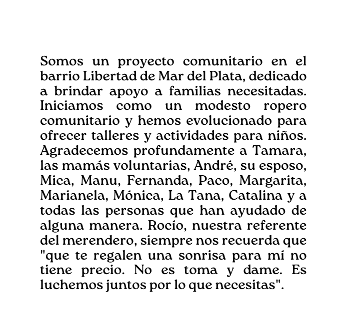 Somos un proyecto comunitario en el barrio Libertad de Mar del Plata dedicado a brindar apoyo a familias necesitadas Iniciamos como un modesto ropero comunitario y hemos evolucionado para ofrecer talleres y actividades para niños Agradecemos profundamente a Tamara las mamás voluntarias André su esposo Mica Manu Fernanda Paco Margarita Marianela Mónica La Tana Catalina y a todas las personas que han ayudado de alguna manera Rocío nuestra referente del merendero siempre nos recuerda que que te regalen una sonrisa para mí no tiene precio No es toma y dame Es luchemos juntos por lo que necesitas