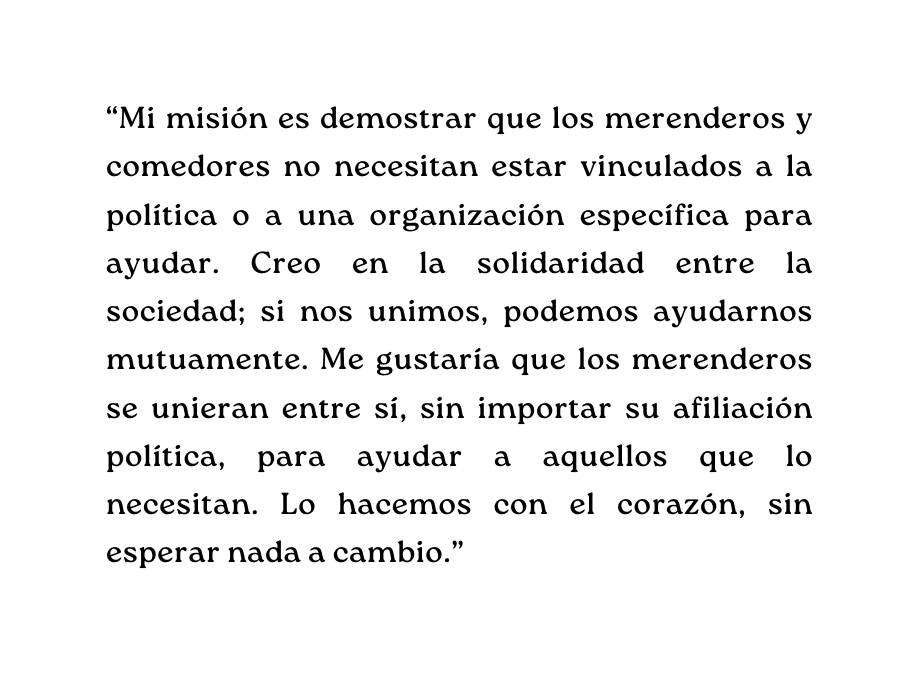 Mi misión es demostrar que los merenderos y comedores no necesitan estar vinculados a la política o a una organización específica para ayudar Creo en la solidaridad entre la sociedad si nos unimos podemos ayudarnos mutuamente Me gustaría que los merenderos se unieran entre sí sin importar su afiliación política para ayudar a aquellos que lo necesitan Lo hacemos con el corazón sin esperar nada a cambio