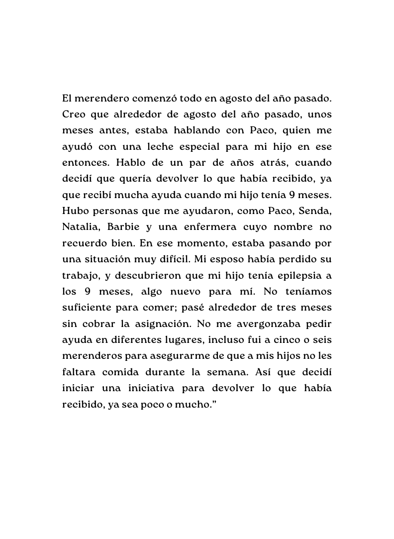 El merendero comenzó todo en agosto del año pasado Creo que alrededor de agosto del año pasado unos meses antes estaba hablando con Paco quien me ayudó con una leche especial para mi hijo en ese entonces Hablo de un par de años atrás cuando decidí que quería devolver lo que había recibido ya que recibí mucha ayuda cuando mi hijo tenía 9 meses Hubo personas que me ayudaron como Paco Senda Natalia Barbie y una enfermera cuyo nombre no recuerdo bien En ese momento estaba pasando por una situación muy difícil Mi esposo había perdido su trabajo y descubrieron que mi hijo tenía epilepsia a los 9 meses algo nuevo para mí No teníamos suficiente para comer pasé alrededor de tres meses sin cobrar la asignación No me avergonzaba pedir ayuda en diferentes lugares incluso fui a cinco o seis merenderos para asegurarme de que a mis hijos no les faltara comida durante la semana Así que decidí iniciar una iniciativa para devolver lo que había recibido ya sea poco o mucho