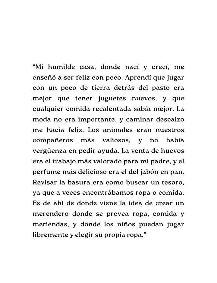 Mi humilde casa donde nací y crecí me enseñó a ser feliz con poco Aprendí que jugar con un poco de tierra detrás del pasto era mejor que tener juguetes nuevos y que cualquier comida recalentada sabía mejor La moda no era importante y caminar descalzo me hacía feliz Los animales eran nuestros compañeros más valiosos y no había vergüenza en pedir ayuda La venta de huevos era el trabajo más valorado para mi padre y el perfume más delicioso era el del jabón en pan Revisar la basura era como buscar un tesoro ya que a veces encontrábamos ropa o comida Es de ahí de donde viene la idea de crear un merendero donde se provea ropa comida y meriendas y donde los niños puedan jugar libremente y elegir su propia ropa