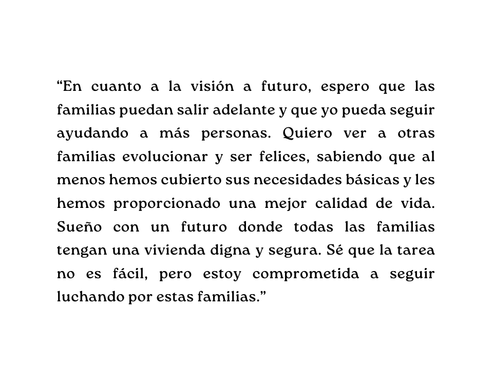 En cuanto a la visión a futuro espero que las familias puedan salir adelante y que yo pueda seguir ayudando a más personas Quiero ver a otras familias evolucionar y ser felices sabiendo que al menos hemos cubierto sus necesidades básicas y les hemos proporcionado una mejor calidad de vida Sueño con un futuro donde todas las familias tengan una vivienda digna y segura Sé que la tarea no es fácil pero estoy comprometida a seguir luchando por estas familias